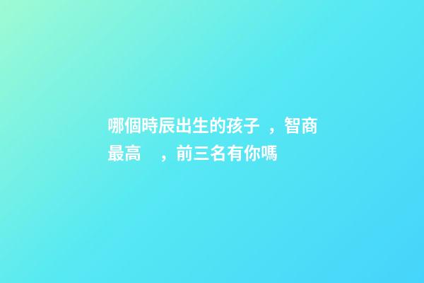 哪個時辰出生的孩子，智商最高，前三名有你嗎
